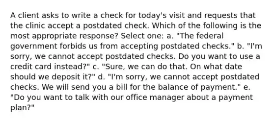 A client asks to write a check for today's visit and requests that the clinic accept a postdated check. Which of the following is the most appropriate response? Select one: a. "The federal government forbids us from accepting postdated checks." b. "I'm sorry, we cannot accept postdated checks. Do you want to use a credit card instead?" c. "Sure, we can do that. On what date should we deposit it?" d. "I'm sorry, we cannot accept postdated checks. We will send you a bill for the balance of payment." e. "Do you want to talk with our office manager about a payment plan?"