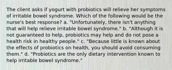 The client asks if yogurt with probiotics will relieve her symptoms of irritable bowel syndrome. Which of the following would be the nurse's best response? a. "Unfortunately, there isn't anything that will help relieve irritable bowel syndrome." b. "Although it is not guaranteed to help, probiotics may help and do not pose a health risk in healthy people." c. "Because little is known about the effects of probiotics on health, you should avoid consuming them." d. "Probiotics are the only dietary intervention known to help irritable bowel syndrome."