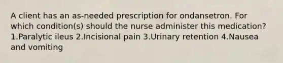 A client has an as-needed prescription for ondansetron. For which condition(s) should the nurse administer this medication? 1.Paralytic ileus 2.Incisional pain 3.Urinary retention 4.Nausea and vomiting