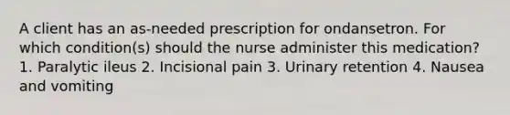 A client has an as-needed prescription for ondansetron. For which condition(s) should the nurse administer this medication? 1. Paralytic ileus 2. Incisional pain 3. Urinary retention 4. Nausea and vomiting