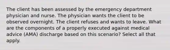 The client has been assessed by the emergency department physician and nurse. The physician wants the client to be observed overnight. The client refuses and wants to leave. What are the components of a properly executed against medical advice (AMA) discharge based on this scenario? Select all that apply.