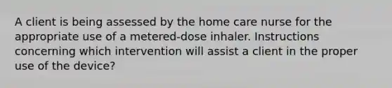 A client is being assessed by the home care nurse for the appropriate use of a metered-dose inhaler. Instructions concerning which intervention will assist a client in the proper use of the device?