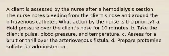 A client is assessed by the nurse after a hemodialysis session. The nurse notes bleeding from the client's nose and around the intravenous catheter. What action by the nurse is the priority? a. Hold pressure over the client's nose for 10 minutes. b. Take the client's pulse, blood pressure, and temperature. c. Assess for a bruit or thrill over the arteriovenous fistula. d. Prepare protamine sulfate for administration.