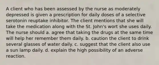 A client who has been assessed by the nurse as moderately depressed is given a prescription for daily doses of a selective serotonin reuptake inhibitor. The client mentions that she will take the medication along with the St. John's wort she uses daily. The nurse should a. agree that taking the drugs at the same time will help her remember them daily. b. caution the client to drink several glasses of water daily. c. suggest that the client also use a sun lamp daily. d. explain the high possibility of an adverse reaction.