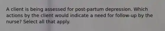 A client is being assessed for post-partum depression. Which actions by the client would indicate a need for follow-up by the nurse? Select all that apply.