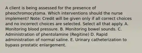 A client is being assessed for the presence of pheochromocytoma. Which interventions should the nurse​ implement? ​Note: Credit will be given only if all correct choices and no incorrect choices are selected. Select all that apply. A. Monitoring blood pressure. B. Monitoring bowel sounds. C. Administration of phentolamine​ (Regitine) D. Rapid administration of normal saline. E. Urinary catheterization to bypass prostatic enlargement.