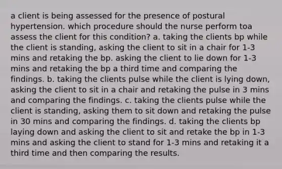 a client is being assessed for the presence of postural hypertension. which procedure should the nurse perform toa assess the client for this condition? a. taking the clients bp while the client is standing, asking the client to sit in a chair for 1-3 mins and retaking the bp. asking the client to lie down for 1-3 mins and retaking the bp a third time and comparing the findings. b. taking the clients pulse while the client is lying down, asking the client to sit in a chair and retaking the pulse in 3 mins and comparing the findings. c. taking the clients pulse while the client is standing, asking them to sit down and retaking the pulse in 30 mins and comparing the findings. d. taking the clients bp laying down and asking the client to sit and retake the bp in 1-3 mins and asking the client to stand for 1-3 mins and retaking it a third time and then comparing the results.