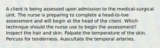 A client is being assessed upon admission to the medical-surgical unit. The nurse is preparing to complete a head-to-toe assessment and will begin at the head of the client. Which technique should the nurse use to begin the assessment? Inspect the hair and skin. Palpate the temperature of the skin. Percuss for tenderness. Auscultate the temporal arteries.