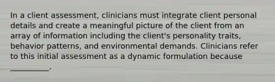 In a client assessment, clinicians must integrate client personal details and create a meaningful picture of the client from an array of information including the client's personality traits, behavior patterns, and environmental demands. Clinicians refer to this initial assessment as a dynamic formulation because __________.