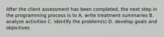 After the client assessment has been completed, the next step in the programming process is to A. write treatment summaries B. analyze activities C. identify the problem(s) D. develop goals and objectives