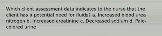 Which client assessment data indicates to the nurse that the client has a potential need for fluids? a. Increased blood urea nitrogen b. Increased creatinine c. Decreased sodium d. Pale-colored urine