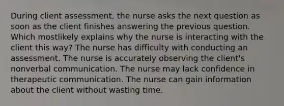 During client assessment, the nurse asks the next question as soon as the client finishes answering the previous question. Which mostlikely explains why the nurse is interacting with the client this way? The nurse has difficulty with conducting an assessment. The nurse is accurately observing the client's nonverbal communication. The nurse may lack confidence in therapeutic communication. The nurse can gain information about the client without wasting time.