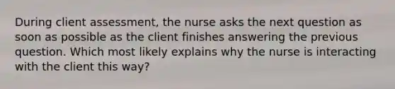 During client assessment, the nurse asks the next question as soon as possible as the client finishes answering the previous question. Which most likely explains why the nurse is interacting with the client this way?