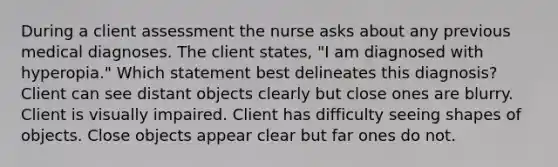 During a client assessment the nurse asks about any previous medical diagnoses. The client states, "I am diagnosed with hyperopia." Which statement best delineates this diagnosis? Client can see distant objects clearly but close ones are blurry. Client is visually impaired. Client has difficulty seeing shapes of objects. Close objects appear clear but far ones do not.