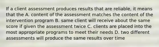 If a client assessment produces results that are reliable, it means that the A. content of the assessment matches the content of the intervention program B. same client will receive about the same score if given the assessment twice C. clients are placed into the most appropriate programs to meet their needs D. two different assessments will produce the same results over time