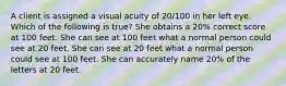 A client is assigned a visual acuity of 20/100 in her left eye. Which of the following is true? She obtains a 20% correct score at 100 feet. She can see at 100 feet what a normal person could see at 20 feet. She can see at 20 feet what a normal person could see at 100 feet. She can accurately name 20% of the letters at 20 feet.