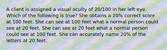 A client is assigned a visual acuity of 20/100 in her left eye. Which of the following is true? She obtains a 20% correct score at 100 feet. She can see at 100 feet what a normal person could see at 20 feet. She can see at 20 feet what a normal person could see at 100 feet. She can accurately name 20% of the letters at 20 feet.