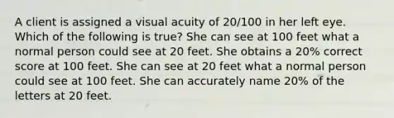 A client is assigned a visual acuity of 20/100 in her left eye. Which of the following is true? She can see at 100 feet what a normal person could see at 20 feet. She obtains a 20% correct score at 100 feet. She can see at 20 feet what a normal person could see at 100 feet. She can accurately name 20% of the letters at 20 feet.