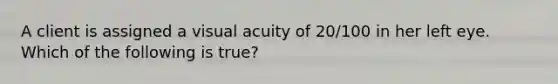 A client is assigned a visual acuity of 20/100 in her left eye. Which of the following is true?