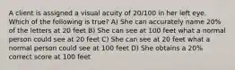 A client is assigned a visual acuity of 20/100 in her left eye. Which of the following is true? A) She can accurately name 20% of the letters at 20 feet B) She can see at 100 feet what a normal person could see at 20 feet C) She can see at 20 feet what a normal person could see at 100 feet D) She obtains a 20% correct score at 100 feet