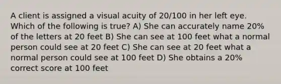 A client is assigned a visual acuity of 20/100 in her left eye. Which of the following is true? A) She can accurately name 20% of the letters at 20 feet B) She can see at 100 feet what a normal person could see at 20 feet C) She can see at 20 feet what a normal person could see at 100 feet D) She obtains a 20% correct score at 100 feet