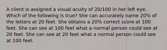 A client is assigned a visual acuity of 20/100 in her left eye. Which of the following is true? She can accurately name 20% of the letters at 20 feet. She obtains a 20% correct score at 100 feet. She can see at 100 feet what a normal person could see at 20 feet. She can see at 20 feet what a normal person could see at 100 feet.