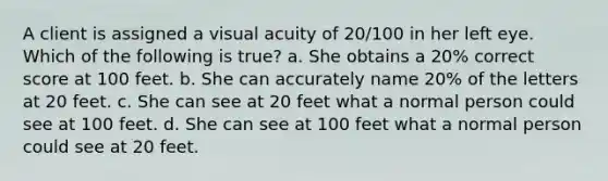 A client is assigned a visual acuity of 20/100 in her left eye. Which of the following is true? a. She obtains a 20% correct score at 100 feet. b. She can accurately name 20% of the letters at 20 feet. c. She can see at 20 feet what a normal person could see at 100 feet. d. She can see at 100 feet what a normal person could see at 20 feet.