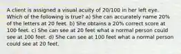 A client is assigned a visual acuity of 20/100 in her left eye. Which of the following is true? a) She can accurately name 20% of the letters at 20 feet. b) She obtains a 20% correct score at 100 feet. c) She can see at 20 feet what a normal person could see at 100 feet. d) She can see at 100 feet what a normal person could see at 20 feet.