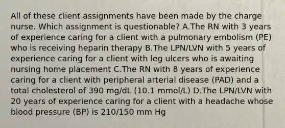 All of these client assignments have been made by the charge nurse. Which assignment is questionable? A.The RN with 3 years of experience caring for a client with a pulmonary embolism (PE) who is receiving heparin therapy B.The LPN/LVN with 5 years of experience caring for a client with leg ulcers who is awaiting nursing home placement C.The RN with 8 years of experience caring for a client with peripheral arterial disease (PAD) and a total cholesterol of 390 mg/dL (10.1 mmol/L) D.The LPN/LVN with 20 years of experience caring for a client with a headache whose blood pressure (BP) is 210/150 mm Hg