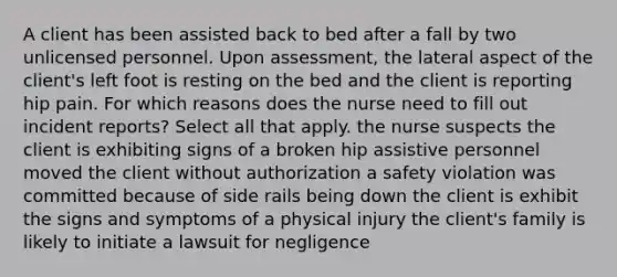 A client has been assisted back to bed after a fall by two unlicensed personnel. Upon assessment, the lateral aspect of the client's left foot is resting on the bed and the client is reporting hip pain. For which reasons does the nurse need to fill out incident reports? Select all that apply. the nurse suspects the client is exhibiting signs of a broken hip assistive personnel moved the client without authorization a safety violation was committed because of side rails being down the client is exhibit the signs and symptoms of a physical injury the client's family is likely to initiate a lawsuit for negligence