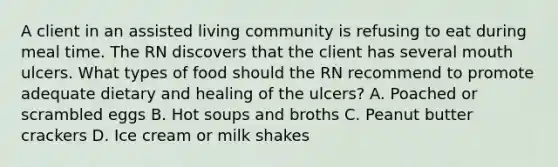 A client in an assisted living community is refusing to eat during meal time. The RN discovers that the client has several mouth ulcers. What types of food should the RN recommend to promote adequate dietary and healing of the ulcers? A. Poached or scrambled eggs B. Hot soups and broths C. Peanut butter crackers D. Ice cream or milk shakes