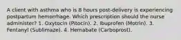 A client with asthma who is 8 hours post-delivery is experiencing postpartum hemorrhage. Which prescription should the nurse administer? 1. Oxytocin (Pitocin). 2. Ibuprofen (Motrin). 3. Fentanyl (Sublimaze). 4. Hemabate (Carboprost).