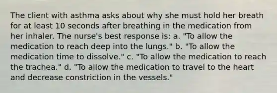 The client with asthma asks about why she must hold her breath for at least 10 seconds after breathing in the medication from her inhaler. The nurse's best response is: a. "To allow the medication to reach deep into the lungs." b. "To allow the medication time to dissolve." c. "To allow the medication to reach the trachea." d. "To allow the medication to travel to <a href='https://www.questionai.com/knowledge/kya8ocqc6o-the-heart' class='anchor-knowledge'>the heart</a> and decrease constriction in the vessels."