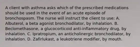 A client with asthma asks which of the prescribed medications should be used in the event of an acute episode of bronchospasm. The nurse will instruct the client to use: A. Albuterol, a beta agonist bronchodilator, by inhalation. B. Beclomethasone, a glucocorticoid anti-inflammatory drug, by inhalation. C. Ipratropium, an anticholinergic bronchodilator, by inhalation. D. Zafirlukast, a leukotriene modifier, by mouth.