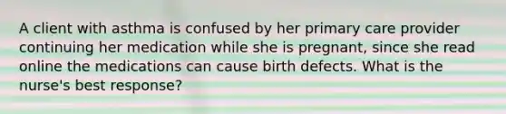 A client with asthma is confused by her primary care provider continuing her medication while she is pregnant, since she read online the medications can cause birth defects. What is the nurse's best response?