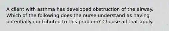 A client with asthma has developed obstruction of the airway. Which of the following does the nurse understand as having potentially contributed to this problem? Choose all that apply.