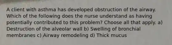 A client with asthma has developed obstruction of the airway. Which of the following does the nurse understand as having potentially contributed to this problem? Choose all that apply. a) Destruction of the alveolar wall b) Swelling of bronchial membranes c) Airway remodeling d) Thick mucus