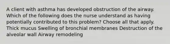 A client with asthma has developed obstruction of the airway. Which of the following does the nurse understand as having potentially contributed to this problem? Choose all that apply. Thick mucus Swelling of bronchial membranes Destruction of the alveolar wall Airway remodeling