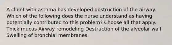 A client with asthma has developed obstruction of the airway. Which of the following does the nurse understand as having potentially contributed to this problem? Choose all that apply. Thick mucus Airway remodeling Destruction of the alveolar wall Swelling of bronchial membranes