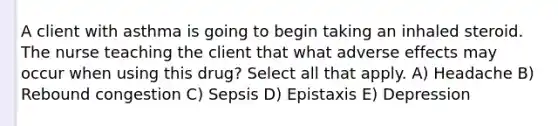 A client with asthma is going to begin taking an inhaled steroid. The nurse teaching the client that what adverse effects may occur when using this drug? Select all that apply. A) Headache B) Rebound congestion C) Sepsis D) Epistaxis E) Depression