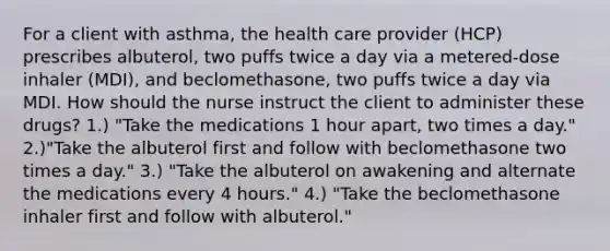 For a client with asthma, the health care provider (HCP) prescribes albuterol, two puffs twice a day via a metered-dose inhaler (MDI), and beclomethasone, two puffs twice a day via MDI. How should the nurse instruct the client to administer these drugs? 1.) "Take the medications 1 hour apart, two times a day." 2.)"Take the albuterol first and follow with beclomethasone two times a day." 3.) "Take the albuterol on awakening and alternate the medications every 4 hours." 4.) "Take the beclomethasone inhaler first and follow with albuterol."