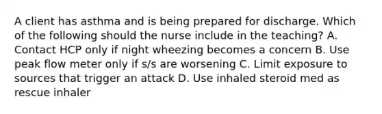 A client has asthma and is being prepared for discharge. Which of the following should the nurse include in the teaching? A. Contact HCP only if night wheezing becomes a concern B. Use peak flow meter only if s/s are worsening C. Limit exposure to sources that trigger an attack D. Use inhaled steroid med as rescue inhaler