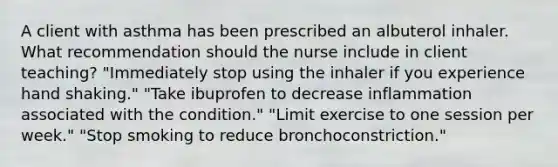 A client with asthma has been prescribed an albuterol inhaler. What recommendation should the nurse include in client teaching? "Immediately stop using the inhaler if you experience hand shaking." "Take ibuprofen to decrease inflammation associated with the condition." "Limit exercise to one session per week." "Stop smoking to reduce bronchoconstriction."