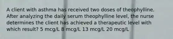 A client with asthma has received two doses of theophylline. After analyzing the daily serum theophylline level, the nurse determines the client has achieved a therapeutic level with which result? 5 mcg/L 8 mcg/L 13 mcg/L 20 mcg/L