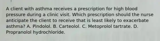 A client with asthma receives a prescription for high blood pressure during a clinic visit. Which prescription should the nurse anticipate the client to receive that is least likely to exacerbate asthma? A. Pindolol. B. Carteolol. C. Metoprolol tartrate. D. Propranolol hydrochloride.