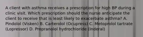 A client with asthma receives a prescription for high BP during a clinic visit. Which prescription should the nurse anticipate the client to receive that is least likely to exacerbate asthma? A. Pindolol (Visken) B. Carterolol (Ocupress) C. Metoprolol tartrate (Lopressor) D. Propranolol hydrochloride (Inderal)