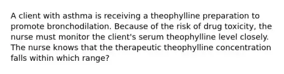 A client with asthma is receiving a theophylline preparation to promote bronchodilation. Because of the risk of drug toxicity, the nurse must monitor the client's serum theophylline level closely. The nurse knows that the therapeutic theophylline concentration falls within which range?