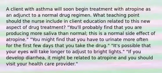 A client with asthma will soon begin treatment with atropine as an adjunct to a normal drug regimen. What teaching point should the nurse include in client education related to this new aspect of drug treatment? "You'll probably find that you are producing more saliva than normal; this is a normal side effect of atropine." "You might find that you have to urinate more often for the first few days that you take the drug." "It's possible that your eyes will take longer to adjust to bright lights." "If you develop diarrhea, it might be related to atropine and you should visit your health care provider."