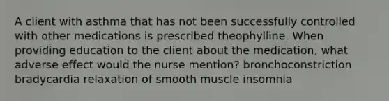 A client with asthma that has not been successfully controlled with other medications is prescribed theophylline. When providing education to the client about the medication, what adverse effect would the nurse mention? bronchoconstriction bradycardia relaxation of smooth muscle insomnia