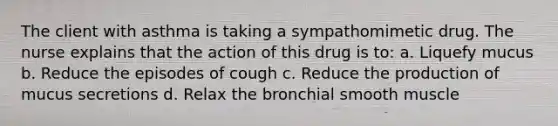 The client with asthma is taking a sympathomimetic drug. The nurse explains that the action of this drug is to: a. Liquefy mucus b. Reduce the episodes of cough c. Reduce the production of mucus secretions d. Relax the bronchial smooth muscle